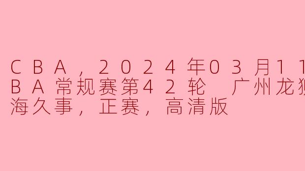 CBA，2024年03月11日 CBA常规赛第42轮 广州龙狮vs上海久事，正赛，高清版